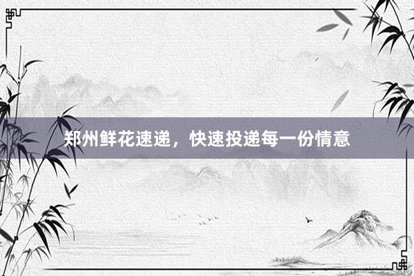 郑州鲜花速递，快速投递每一份情意